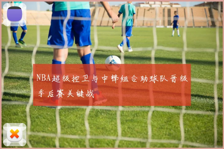NBA超级控卫与中锋组合助球队晋级季后赛关键战